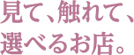 見て、触れて、選べるお店。